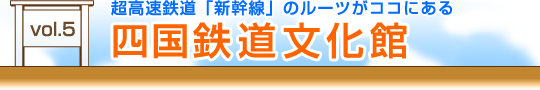 vol.5　超高速鉄道「新幹線」のルーツがココにある『四国鉄道文化館』
