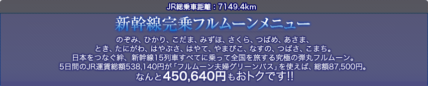JR総乗車距離：7149.4km  新幹線完乗フルムーンメニュー  のぞみ、ひかり、こだま、みずほ、さくら、つばめ、あさま、 とき、たにがわ、はやぶさ、はやて、やまびこ、なすの、つばさ、こまち。 日本をつなぐ絆、新幹線15列車すべてに乗って全国を旅する究極の弾丸フルムーン。 5日間のJR運賃総額538,140円が「フルムーン夫婦グリーンパス」を使えば、総額87,500円。 なんと450,640円もおトクです!! 