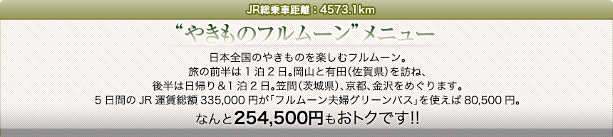 JR総乗車距離：4573.1km｜“やきものフルムーン”メニュー｜日本全国のやきものを楽しむフルムーン。旅の前半は1泊2日。岡山と有田（佐賀県）を訪ね、後半は日帰り＆1泊2日。笠間（茨城県）、京都、金沢をめぐります。5日間のJR運賃総額335,000円が「フルムーン夫婦グリーンパス」を使えば80,500円。なんと254,500円もおトクです!!