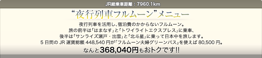 JR総乗車距離：7960.1km“夜行列車フルムーン”メニュー夜行列車を活用し、宿泊費のかからないフルムーン。旅の前半は「はまなす」と「トワイライトエクスプレス」に乗車、後半は「サンライズ瀬戸・出雲」と「北斗星」に乗って日本中を旅します。5日間のJR運賃総額448,540円が「フルムーン夫婦グリーンパス」を使えば80,500円。なんと368,040円もおトクです!!