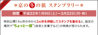 京の冬の旅 スタンプラリー 期間●平成22年1月9日(土)~3月22日(月・休) 特別公開14ヵ所の中から3ヵ所を拝観してスタンプを集めると、指定の場所で“ちょっと一服”(抹茶と京菓子など)の特典が受けられます。