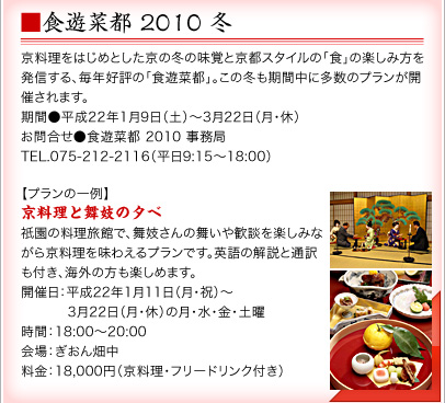 ■食遊菜都 2010 冬 京料理をはじめとした京の冬の味覚と京都スタイルの「食」の楽しみ方を発信する、毎年好評の「食遊菜都」。この冬も期間中に多数のプランが開催されます。 期間●平成22年1月9日(土)~3月22日(月・休) お問合せ●食遊菜都 2010 事務局 TEL.075-212-2116(平日9:15~18:00)【プランの一例】京料理と舞妓の夕べ