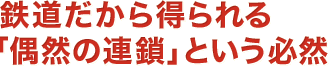 鉄道だから得られる「偶然の連鎖」という必然