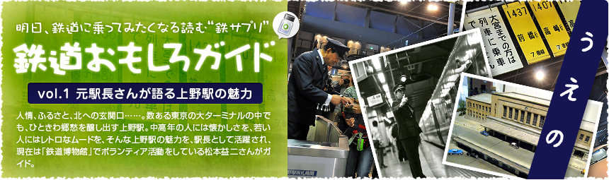 明日、鉄道に乗ってみたくなる読む“鉄サプリ”「鉄道おもしろガイド」人情、ふるさと、北への玄関口……。数ある東京の大ターミナルの中でも、ひときわ郷愁を醸し出す上野駅。中高年の人には懐かしさを、若い人にはレトロなムードを、そんな上野駅の魅力を、駅長として活躍され、現在は「鉄道博物館」でボランティア活動をしている松本益二さんがガイド。