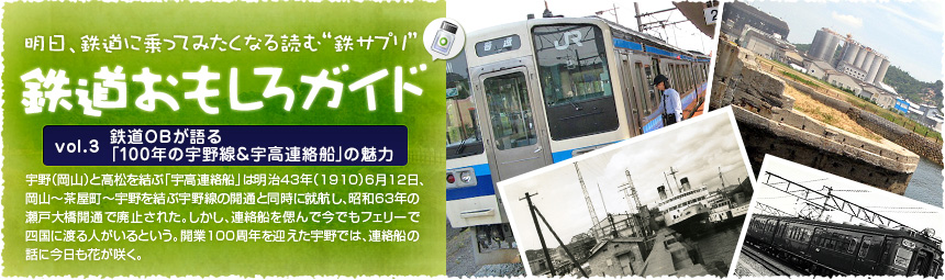 宇野（岡山）と高松を結ぶ「宇高連絡船」は明治43年（1910）6月12日、岡山～茶屋町～宇野を結ぶ宇野線の開通と同時に就航し、昭和63年の瀬戸大橋開通で廃止された。しかし、連絡船を偲んで今でもフェリーで四国に渡る人がいるという。開業100周年を迎えた宇野では、連絡船の話に今日も花が咲く。