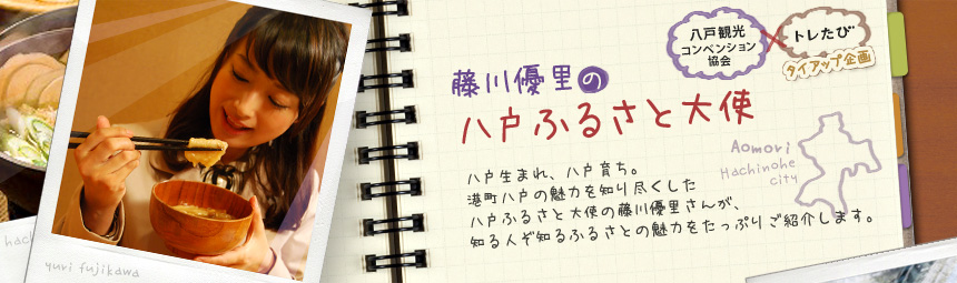 『藤川優里の八戸ふるさと大使』 八戸観光コンペンション協会とトレたびのタイアップ企画。八戸生まれ、八戸育ち。港町八戸の魅力を知り尽くした八戸ふるさと大使の藤川優里さんが、知る人ぞ知るふるさとの魅力をたっぷりご紹介します。