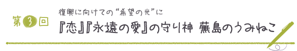 第３回 復興に向けての“希望の光”に『恋』『永遠の愛』の守り神　蕪島のうみねこ