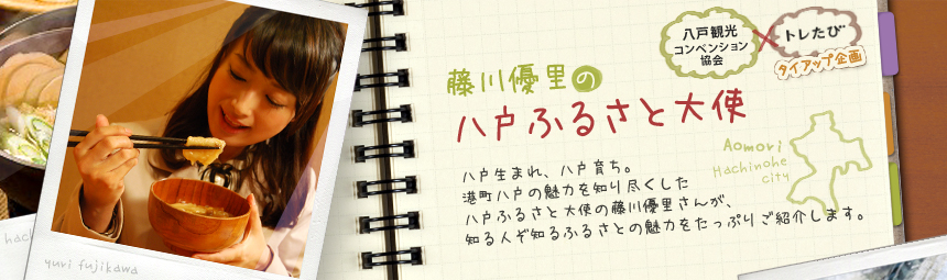 『藤川優里の八戸ふるさと大使』 八戸観光コンペンション協会とトレたびのタイアップ企画。八戸生まれ、八戸育ち。港町八戸の魅力を知り尽くした八戸ふるさと大使の藤川優里さんが、知る人ぞ知るふるさとの魅力をたっぷりご紹介します。