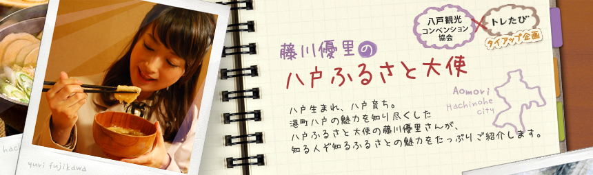 『藤川優里の八戸ふるさと大使』 八戸観光コンペンション協会とトレたびのタイアップ企画。八戸生まれ、八戸育ち。港町八戸の魅力を知り尽くした八戸ふるさと大使の藤川優里さんが、知る人ぞ知るふるさとの魅力をたっぷりご紹介します。