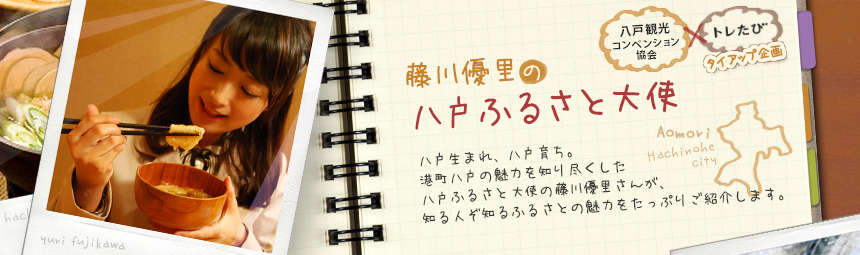 『藤川優里の八戸ふるさと大使』 八戸観光コンペンション協会とトレたびのタイアップ企画。八戸生まれ、八戸育ち。港町八戸の魅力を知り尽くした八戸ふるさと大使の藤川優里さんが、知る人ぞ知るふるさとの魅力をたっぷりご紹介します。