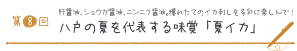 第８回
肝醤油、ショウガ醤油、ニンニク醤油。獲れたてのイカ刺しを多彩に楽しんで！
八戸の夏を代表する味覚「夏イカ」