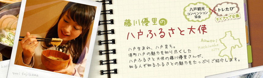 『藤川優里の八戸ふるさと大使』 八戸観光コンペンション協会とトレたびのタイアップ企画。八戸生まれ、八戸育ち。港町八戸の魅力を知り尽くした八戸ふるさと大使の藤川優里さんが、知る人ぞ知るふるさとの魅力をたっぷりご紹介します。