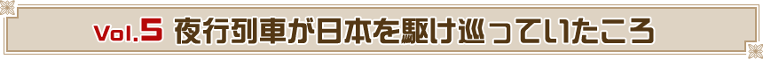 Vol.5　夜行列車が日本を駆け巡っていたころ