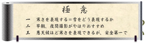 極意｜一　寒さを表現する＝雪をどう表現するか｜二　早朝、夜間撮影がやはりおすすめ｜三　悪天候ほど寒さを表現できるが、安全第一で