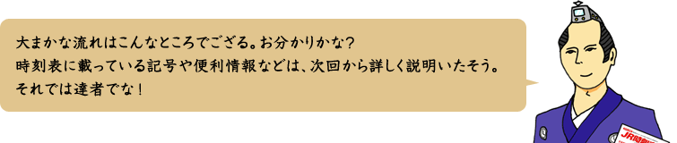 大まかな流れはこんなところでござる。お分かりかな？時刻表に載っている記号や便利情報などは、次回から詳しく説明いたそう。それでは達者でな！