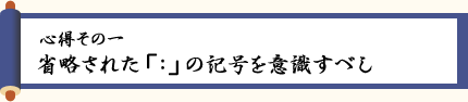 〈心得その一〉省略された「：」の記号を意識すべし