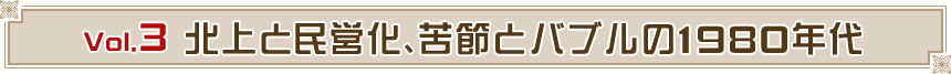 Vol.3  北上と民営化、苦節とバブルの1980年代