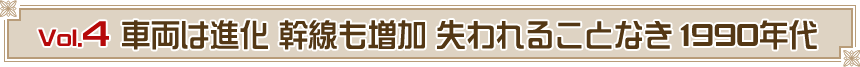 Vol.４　車両は進化 幹線も増加 失われることなき1990年代