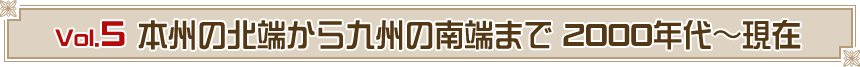 Vol.5　本州の北端から九州の南端まで 2000年代～現在