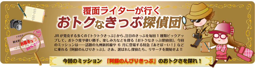 覆面ライターが行く おトクなきっぷ探偵団 vol.2｜今回のミッション「阿蘇のんびりきっぷ」のおトオクさを探れ！