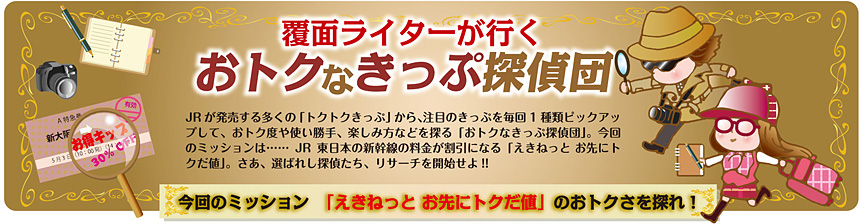 覆面ライターが行く おトクなきっぷ探偵団 vol.5｜今回のミッション「えきねっと　お先にトクだ値」のおトクさを探れ！報告書