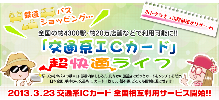 鉄道、バス、ショッピング…全国の約４３００駅・約２０万店舗などで利用可能に!!「交通系ＩＣカード」超快適ライフ｜2013.3.23　交通系ＩＣカード　全国相互利用サービス開始!!