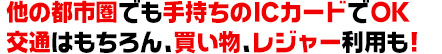 他の都市圏でも手持ちのICカードでOK交通はもちろん、買い物、レジャー利用も！