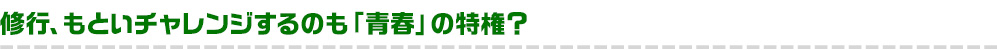 修行、もといチャレンジするのも「青春」の特権？