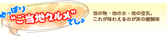 やっぱり“ご当地グルメ”でしょ　地の物・地の水・地の空気。これが味わえるのが旅の醍醐味