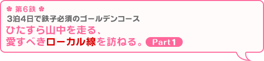 ＊第6鉄＊ 3泊4日で鉄子必須のゴールデンコース ひたすら山中を走る、愛すべきローカル線を訪ねる。 Part1』