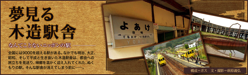 『夢見る木造駅舎』なんてことないニッポンの駅。全国には9000を超える駅がある。なかでも明治、大正、昭和、そして平成と生き抜いた木造駅舎は、都会への旅立ちを見送り、帰郷を温かく迎え入れてくれた、ぬくもりの駅。そんな駅舎が消えてしまう前に……。（構成=ボス 文＝萩原義弘）