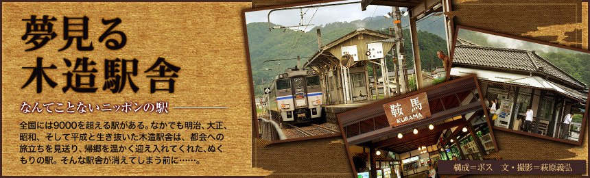 『夢見る木造駅舎』なんてことないニッポンの駅。全国には9000を超える駅がある。なかでも明治、大正、昭和、そして平成と生き抜いた木造駅舎は、都会への旅立ちを見送り、帰郷を温かく迎え入れてくれた、ぬくもりの駅。そんな駅舎が消えてしまう前に……。（構成=ボス 文＝萩原義弘）