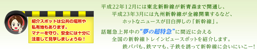平成22年12月には東北新幹線が新青森まで開通し、平成23年3月には九州新幹線が全線開業するなど、ホットなニュースが目白押しの「新幹線」。話題急上昇中の“夢の超特急”に間近に会える全国の新幹線トレインビュースポットを紹介します。鉄パパも、鉄ママも、子鉄を誘って新幹線に会いにいこー！（紹介スポットは公共の場所や私有地もあります。マナーを守り、安全には十分に注意して見学しましょうね！）