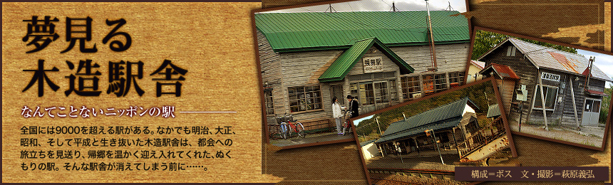 『夢見る木造駅舎』なんてことないニッポンの駅。全国には9000を超える駅がある。なかでも明治、大正、昭和、そして平成と生き抜いた木造駅舎は、都会への旅立ちを見送り、帰郷を温かく迎え入れてくれた、ぬくもりの駅。そんな駅舎が消えてしまう前に……。（構成=ボス 文＝萩原義弘）