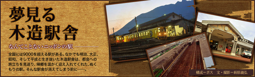 『夢見る木造駅舎』なんてことないニッポンの駅。全国には9000を超える駅がある。なかでも明治、大正、昭和、そして平成と生き抜いた木造駅舎は、都会への旅立ちを見送り、帰郷を温かく迎え入れてくれた、ぬくもりの駅。そんな駅舎が消えてしまう前に……。（構成=ボス 文＝萩原義弘）