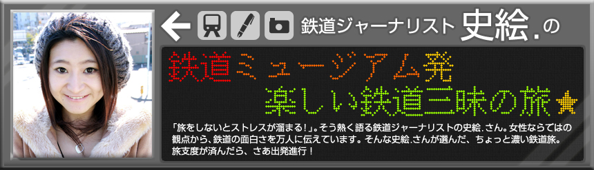 鉄道ジャーナリスト　史絵．の 鉄道ミュージアム発　楽しい鉄道三昧の旅☆「旅をしないとストレスが溜まる！」。そう熱く語る鉄道ジャーナリストの史絵．さん。女性ならではの観点から、鉄道の面白さを万人に伝えています。そんな史絵．さんが選んだ、ちょっと濃い鉄道旅。旅支度が済んだら、さあ出発進行！ 