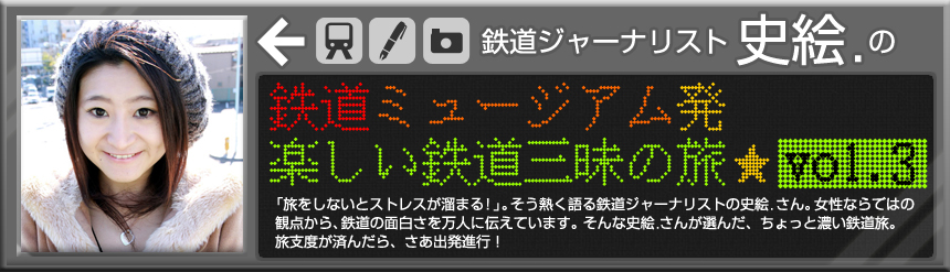 鉄道ジャーナリスト　史絵．の 鉄道ミュージアム発　楽しい鉄道三昧の旅☆vol.3「旅をしないとストレスが溜まる！」。そう熱く語る鉄道ジャーナリストの史絵．さん。女性ならではの観点から、鉄道の面白さを万人に伝えています。そんな史絵．さんが選んだ、ちょっと濃い鉄道旅。旅支度が済んだら、さあ出発進行！ 