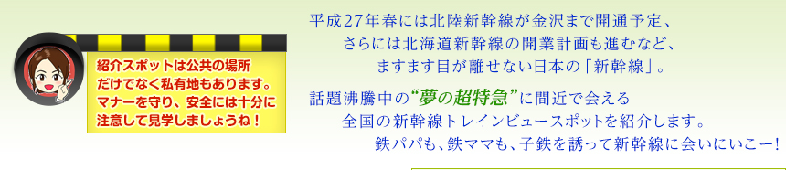 平成27年春には北陸新幹線が金沢まで開通予定、
さらには北海道新幹線の開業計画も進むなど、ますます目が離せない日本の「新幹線」。話題沸騰中の“夢の超特急”に間近で会える全国の新幹線トレインビュースポットを紹介します。鉄パパも、鉄ママも、子鉄を誘って新幹線に会いにいこー！（紹介スポットは公共の場所や私有地もあります。マナーを守り、安全には十分に注意して見学しましょうね！）