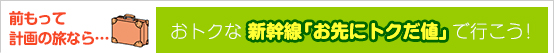 前もって計画の旅なら…
おトクな　新幹線「お先にトクだ値」で行こう！