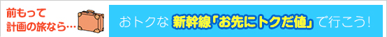 前もって計画の旅なら…
おトクな　新幹線「お先にトクだ値」で行こう！