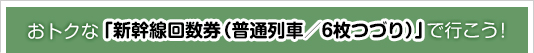 おトクな「新幹線回数券（普通列車／6枚つづり）」で行こう！