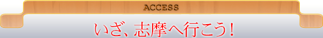 ACCESS いざ、志摩へ行こう！