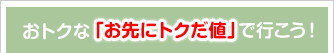 おトクな「お先にトクだ値」で行こう！