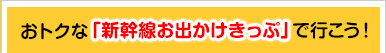 おトクな「新幹線お出かけきっぷ」で行こう！