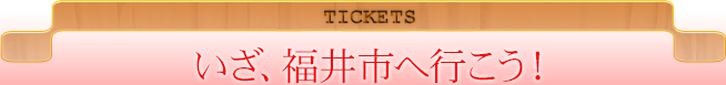 TICKETS いざ、福井市へ行こう！