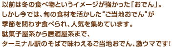 以前は冬の食べ物というイメージが強かった「おでん」。しかし今では、旬の食材を活かした“ご当地おでん”が季節を問わず食べられ、人気を集めています。駄菓子屋系から居酒屋系まで、ターミナル駅のそばで味わえるご当地おでん、激ウマです！