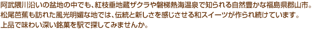 阿武隈川沿いの盆地の中でも、紅枝垂地蔵ザクラや磐梯熱海温泉で知られる自然豊かな福山県郡山市。松尾芭蕉も訪れた風光明媚な地では、伝統と新しさを感じさせる和スイーツが作られ続けています。上品で味わい深い銘菓を駅で探してみませんか。