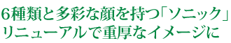 6種類と多彩な顔を持つ｢ソニック｣リニューアルで重厚なイメージに