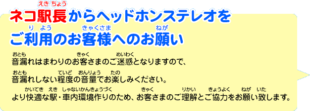 ネコ駅長からヘッドホンステレオをご利用のお客様へのお願い「音漏れはまわりのお客さまのご迷惑となりますので、音漏れしない程度の音量でお楽しみください。より快適な駅・車内環境作りのため、お客さまのご理解とご協力をお願い致します。」