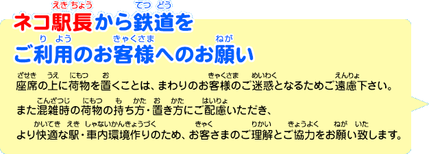 ネコ駅長から鉄道をご利用のお客様へのお願い「座席の上に荷物を置くことは、まわりのお客様のご迷惑となるためご遠慮下さい。また混雑時の荷物の持ち方・置き方にご配慮いただき、より快適な駅・車内環境作りのため、お客さまのご理解とご協力をお願い致します。」